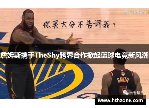 詹姆斯携手TheShy跨界合作掀起篮球电竞新风潮