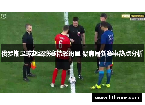 俄罗斯足球超级联赛精彩纷呈 聚焦最新赛事热点分析