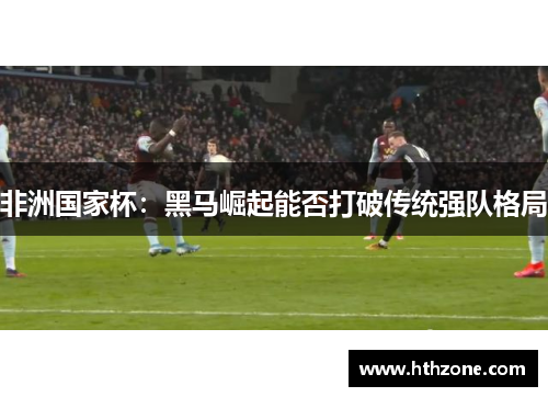 非洲国家杯：黑马崛起能否打破传统强队格局