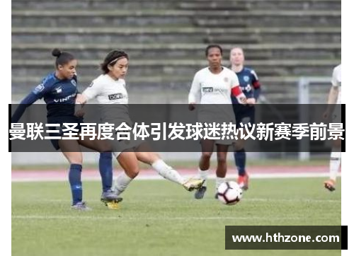 曼联三圣再度合体引发球迷热议新赛季前景