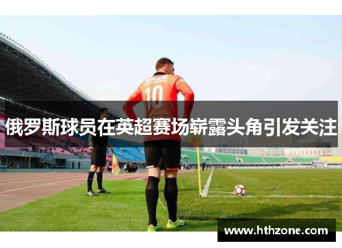 俄罗斯球员在英超赛场崭露头角引发关注